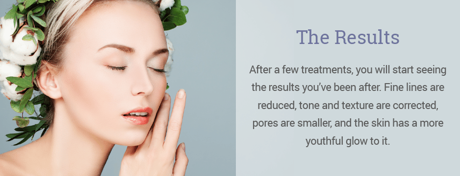 After a few treatments, you will start seeing the results you’ve been after. Fine lines are reduced, tone and texture are corrected, pores are smaller, and the skin has a more youthful glow to it.